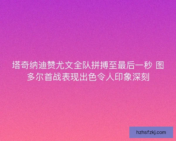 塔奇纳迪赞尤文全队拼搏至最后一秒 图多尔首战表现出色令人印象深刻