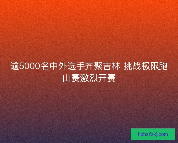 逾5000名中外选手齐聚吉林 挑战极限跑山赛激烈开赛