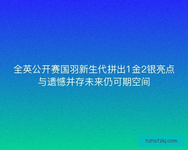 全英公开赛国羽新生代拼出1金2银亮点与遗憾并存未来仍可期空间