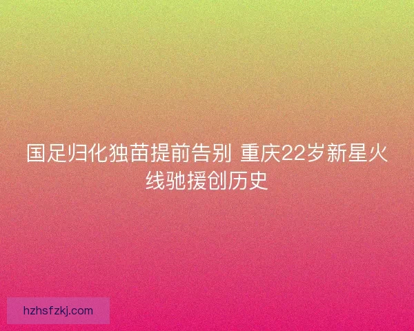 国足归化独苗提前告别 重庆22岁新星火线驰援创历史